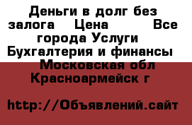 Деньги в долг без залога  › Цена ­ 100 - Все города Услуги » Бухгалтерия и финансы   . Московская обл.,Красноармейск г.